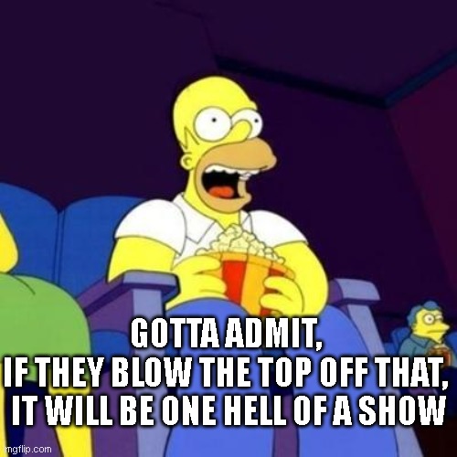 One hell of a show | GOTTA ADMIT, 
IF THEY BLOW THE TOP OFF THAT, 
IT WILL BE ONE HELL OF A SHOW | image tagged in homer eating popcorn | made w/ Imgflip meme maker