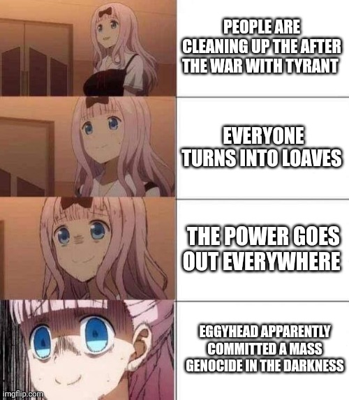 chika template | PEOPLE ARE CLEANING UP THE AFTER THE WAR WITH TYRANT; EVERYONE TURNS INTO LOAVES; THE POWER GOES OUT EVERYWHERE; EGGYHEAD APPARENTLY COMMITTED A MASS GENOCIDE IN THE DARKNESS | image tagged in chika template | made w/ Imgflip meme maker