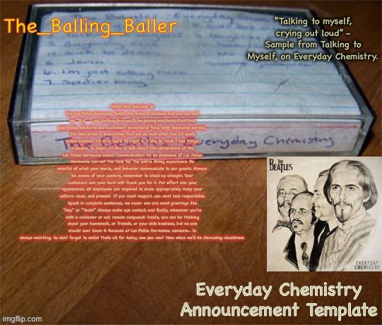 Hello! And welcome to the Los Pollos Hermanos family. My name is Gustavo, but you can call me "Sus". | Hello! And welcome to the Los Pollos Hermanos family. My name is Gustavo, but you can call me "Gus". I am thrilled that you'll be joining our team. Each and every day, we serve our customers exceptional food, with impecable service. We take pride in everything that we do. And after this 10 week online seminar, I'm sure you'll fit right in. I like to think I see things in people. To begin, I'd like to talk about the cornerstone of the Los Pollos Hermanos brand. Communication. As an employee of Los Pollos Hermanos, you set the tone for the entire dining experience. Be mindful of what your words, and behavior communicate to our guests. Always be aware of your posture, remember to stand up straight. Your customers and your back will thank you for it. Put effort into your appearance, all employees are required to dress appropriately. Keep your uniform clean, and pressed. If you want respect, you must look respectable. Speak in complete sentences, we never use one word greetings like "Hey" or "Yeah?" Always make eye contact, and finally, whenever you're with a customer or not, remain composed. Inside, you can be thinking about your homework, or friends, or your side business, but no one should ever know it. Because at Los Pollos Hermanos, someone... Is always watching. So dont forget to smile! Thats all for today, see you next time when we'll be discussing cleanliness. | image tagged in everyday chemistry announcement template | made w/ Imgflip meme maker