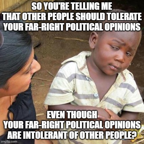 Your opinions aren't your identity. Grow a personality. Learn how to change your mind. Because intolerance cannot be tolerated. | SO YOU'RE TELLING ME
THAT OTHER PEOPLE SHOULD TOLERATE
YOUR FAR-RIGHT POLITICAL OPINIONS; EVEN THOUGH
YOUR FAR-RIGHT POLITICAL OPINIONS
ARE INTOLERANT OF OTHER PEOPLE? | image tagged in memes,third world skeptical kid,tolerance,intolerance,conservative logic,identity politics | made w/ Imgflip meme maker