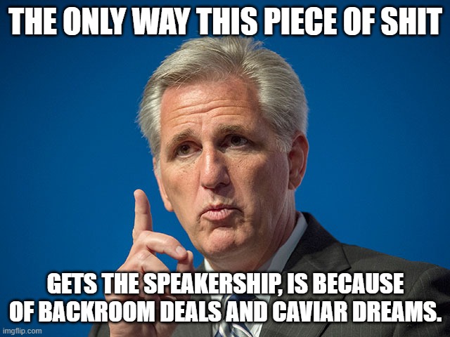 He will only get the Speakership because of Crooked deals, behind close Doors. |  THE ONLY WAY THIS PIECE OF SHIT; GETS THE SPEAKERSHIP, IS BECAUSE OF BACKROOM DEALS AND CAVIAR DREAMS. | image tagged in kevin mccarthy,california,rino | made w/ Imgflip meme maker