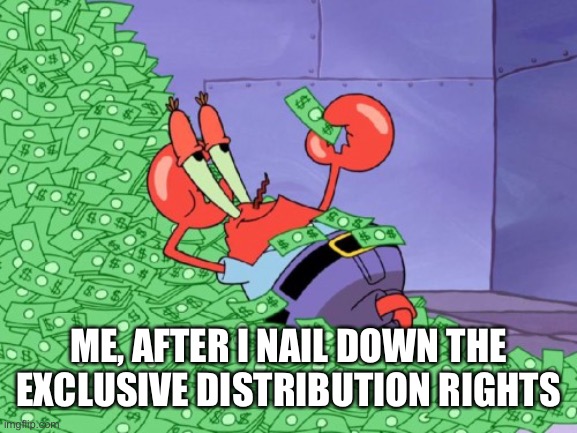 mr krabs money | ME, AFTER I NAIL DOWN THE EXCLUSIVE DISTRIBUTION RIGHTS | image tagged in mr krabs money | made w/ Imgflip meme maker