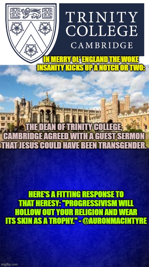 Even liberals should be starting to understand that the farther left a nation goes, the sicker it becomes. | IN MERRY OL' ENGLAND THE WOKE INSANITY KICKS UP A NOTCH OR TWO:; THE DEAN OF TRINITY COLLEGE, CAMBRIDGE AGREED WITH A GUEST SERMON THAT JESUS COULD HAVE BEEN TRANSGENDER. HERE'S A FITTING RESPONSE TO THAT HERESY: "PROGRESSIVISM WILL HOLLOW OUT YOUR RELIGION AND WEAR ITS SKIN AS A TROPHY." - @AURONMACINTYRE | image tagged in sorrow | made w/ Imgflip meme maker