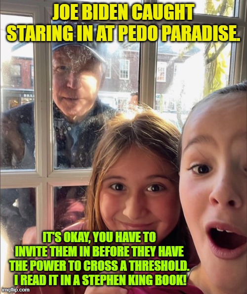 Supposedly this is real, and NOT photoshopped.  Sadly . . . it probably IS . . . real. | JOE BIDEN CAUGHT STARING IN AT PEDO PARADISE. IT'S OKAY, YOU HAVE TO INVITE THEM IN BEFORE THEY HAVE THE POWER TO CROSS A THRESHOLD.  I READ IT IN A STEPHEN KING BOOK! | image tagged in truth | made w/ Imgflip meme maker