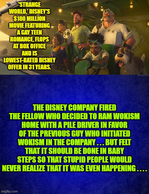 So when it begins to appear that Disney is backing off . . . they ain't REALLY backing off. | 'STRANGE WORLD,' DISNEY'S $180 MILLION MOVIE FEATURING A GAY TEEN ROMANCE, FLOPS AT BOX OFFICE AND IS LOWEST-RATED DISNEY OFFER IN 31 YEARS. THE DISNEY COMPANY FIRED THE FELLOW WHO DECIDED TO RAM WOKISM HOME WITH A PILE DRIVER IN FAVOR OF THE PREVIOUS GUY WHO INITIATED WOKISM IN THE COMPANY . . . BUT FELT THAT IT SHOULD BE DONE IN BABY STEPS SO THAT STUPID PEOPLE WOULD NEVER REALIZE THAT IT WAS EVEN HAPPENING . . . . | image tagged in truth | made w/ Imgflip meme maker