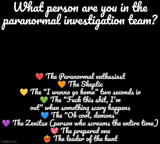 Comment below! | ❤ The Paranormal enthusiast
🧡 The Skeptic
💛 The "I wanna go home" two seconds in
💚 The "Fuck this shit, I'm out" when something scary happens
💙 The "Oh cool, demons" 
💜 The Zenitsu (person who screams the entire time)
💖 The prepared one
❤‍🔥 The leader of the hunt; What person are you in the paranormal investigation team? | made w/ Imgflip meme maker