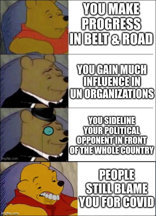 Xi JinPooh still has an image problem | YOU MAKE PROGRESS IN BELT & ROAD; YOU GAIN MUCH INFLUENCE IN UN ORGANIZATIONS; YOU SIDELINE YOUR POLITICAL OPPONENT IN FRONT OF THE WHOLE COUNTRY; PEOPLE STILL BLAME YOU FOR COVID | image tagged in good better best wut,covid-19,communism,finance | made w/ Imgflip meme maker