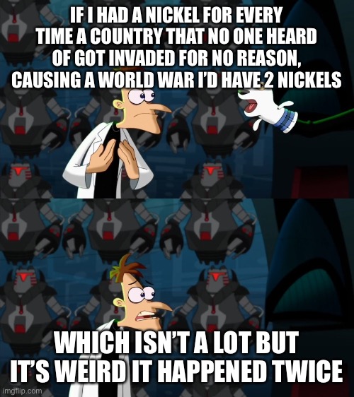 if i had a nickel for everytime | IF I HAD A NICKEL FOR EVERY TIME A COUNTRY THAT NO ONE HEARD OF GOT INVADED FOR NO REASON, CAUSING A WORLD WAR I’D HAVE 2 NICKELS; WHICH ISN’T A LOT BUT IT’S WEIRD IT HAPPENED TWICE | image tagged in if i had a nickel for everytime | made w/ Imgflip meme maker