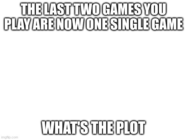 A Question | THE LAST TWO GAMES YOU PLAY ARE NOW ONE SINGLE GAME; WHAT'S THE PLOT | image tagged in questions,video games | made w/ Imgflip meme maker