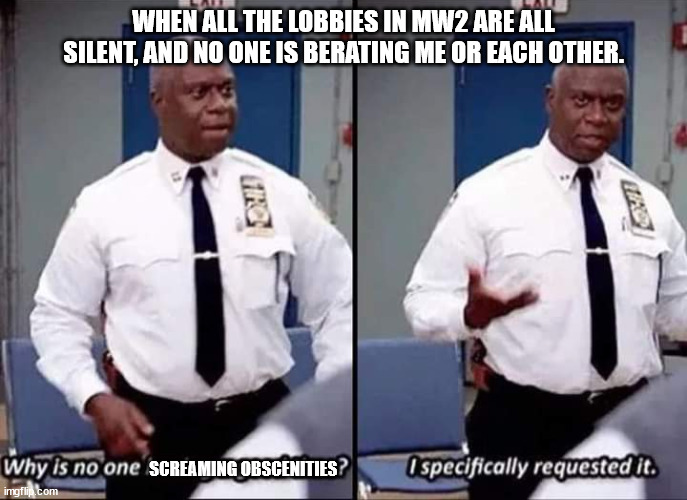 very uncomfortable with this NOT happening, because I am so used to it. | WHEN ALL THE LOBBIES IN MW2 ARE ALL SILENT, AND NO ONE IS BERATING ME OR EACH OTHER. SCREAMING OBSCENITIES | image tagged in why is no one having a good time i specifically requested it | made w/ Imgflip meme maker