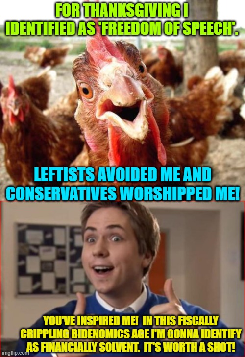 Let us know how this works out for you citizen. | FOR THANKSGIVING I IDENTIFIED AS 'FREEDOM OF SPEECH'. LEFTISTS AVOIDED ME AND CONSERVATIVES WORSHIPPED ME! YOU'VE INSPIRED ME!  IN THIS FISCALLY CRIPPLING BIDENOMICS AGE I'M GONNA IDENTIFY AS FINANCIALLY SOLVENT.  IT'S WORTH A SHOT! | image tagged in chicken | made w/ Imgflip meme maker