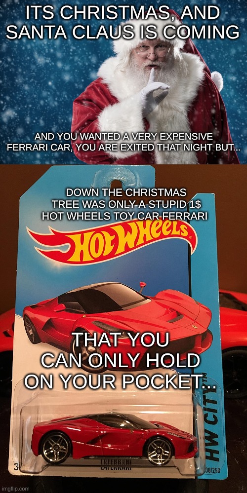 Santa Claus christmas disappointments | ITS CHRISTMAS, AND SANTA CLAUS IS COMING; AND YOU WANTED A VERY EXPENSIVE FERRARI CAR, YOU ARE EXITED THAT NIGHT BUT... DOWN THE CHRISTMAS TREE WAS ONLY A STUPID 1$ HOT WHEELS TOY CAR FERRARI; THAT YOU CAN ONLY HOLD ON YOUR POCKET... | image tagged in christmas,santa claus,hot wheels,ferrari,memes | made w/ Imgflip meme maker