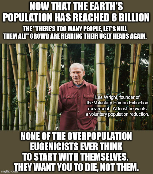 If the overpopulation worriers no longer existed then there would be no overpopulation. | NOW THAT THE EARTH'S POPULATION HAS REACHED 8 BILLION; THE "THERE'S TOO MANY PEOPLE, LET'S KILL THEM ALL" CROWD ARE REARING THEIR UGLY HEADS AGAIN. Les Wright, founder of the Voluntary Human Extinction movement.  At least he wants a voluntary population reduction. NONE OF THE OVERPOPULATION EUGENICISTS EVER THINK TO START WITH THEMSELVES.  THEY WANT YOU TO DIE, NOT THEM. | image tagged in overpopulation myth,eugenics,toxic narcissism,marxists | made w/ Imgflip meme maker