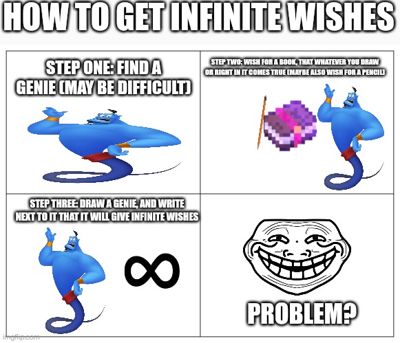 *write | HOW TO GET INFINITE WISHES; STEP ONE: FIND A GENIE (MAY BE DIFFICULT); STEP TWO: WISH FOR A BOOK, THAT WHATEVER YOU DRAW OR RIGHT IN IT COMES TRUE (MAYBE ALSO WISH FOR A PENCIL); STEP THREE: DRAW A GENIE, AND WRITE NEXT TO IT THAT IT WILL GIVE INFINITE WISHES; PROBLEM? | image tagged in four panel rage comic,troll face,genie,problems | made w/ Imgflip meme maker