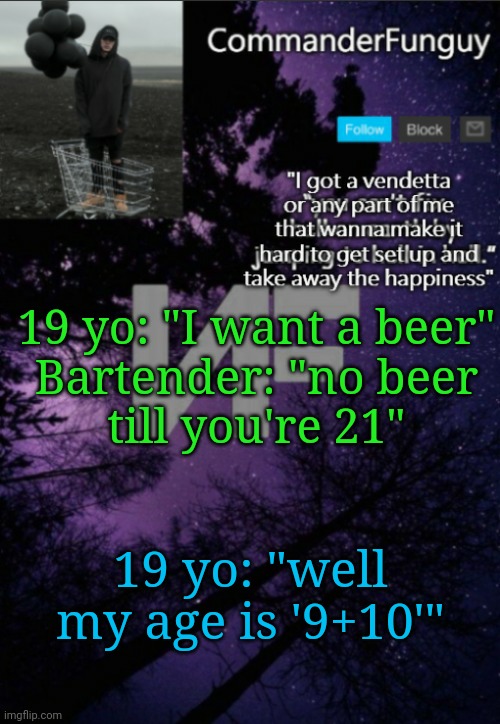 9 + 10 = 21 don't ask why, I don't apologize, for math meme lies | 19 yo: "I want a beer"

Bartender: "no beer till you're 21"; 19 yo: "well my age is '9+10'" | image tagged in commanderfunguy nf template thx yachi | made w/ Imgflip meme maker