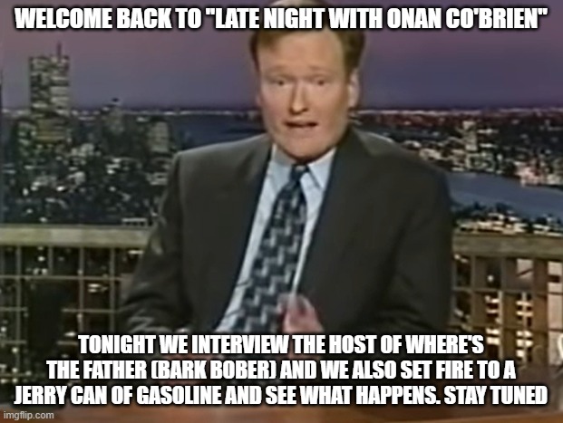 WELCOME BACK TO "LATE NIGHT WITH ONAN CO'BRIEN"; TONIGHT WE INTERVIEW THE HOST OF WHERE'S THE FATHER (BARK BOBER) AND WE ALSO SET FIRE TO A JERRY CAN OF GASOLINE AND SEE WHAT HAPPENS. STAY TUNED | made w/ Imgflip meme maker