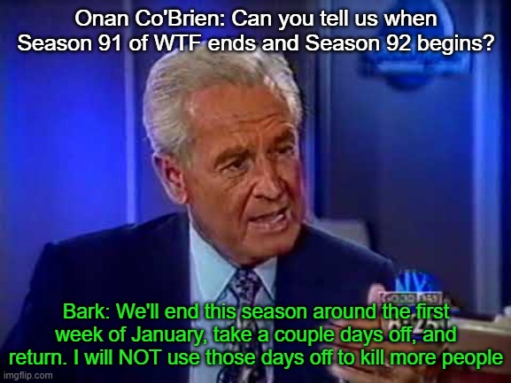 Onan Co'Brien: Can you tell us when Season 91 of WTF ends and Season 92 begins? Bark: We'll end this season around the first week of January, take a couple days off, and return. I will NOT use those days off to kill more people | made w/ Imgflip meme maker