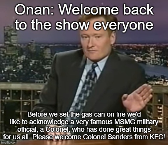 Onan: Welcome back to the show everyone; Before we set the gas can on fire we'd like to acknowledge a very famous MSMG military official, a Colonel, who has done great things for us all. Please welcome Colonel Sanders from KFC! | made w/ Imgflip meme maker