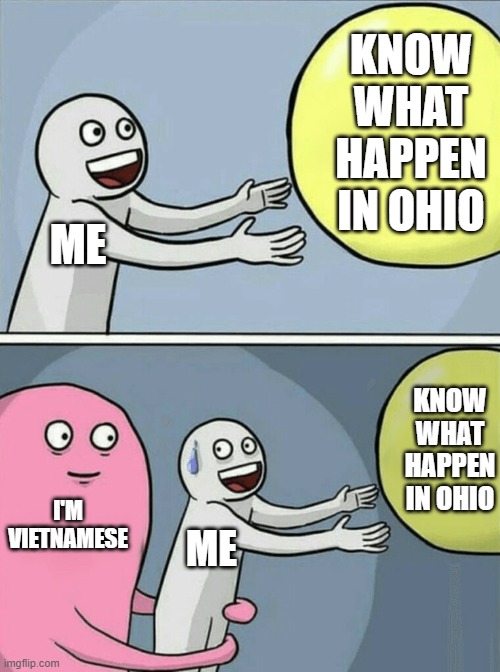 when u r vietnamese but you know the ohio meme | KNOW WHAT HAPPEN IN OHIO; ME; KNOW WHAT HAPPEN IN OHIO; I'M VIETNAMESE; ME | image tagged in memes,running away balloon,ohio,vietnam | made w/ Imgflip meme maker