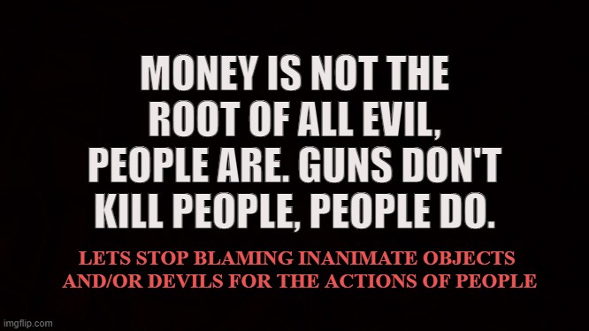 Take Responsibility |  MONEY IS NOT THE ROOT OF ALL EVIL, PEOPLE ARE. GUNS DON'T KILL PEOPLE, PEOPLE DO. LETS STOP BLAMING INANIMATE OBJECTS
 AND/OR DEVILS FOR THE ACTIONS OF PEOPLE | image tagged in guns,money,rifle,2nd amendment,devils,responsibility | made w/ Imgflip meme maker