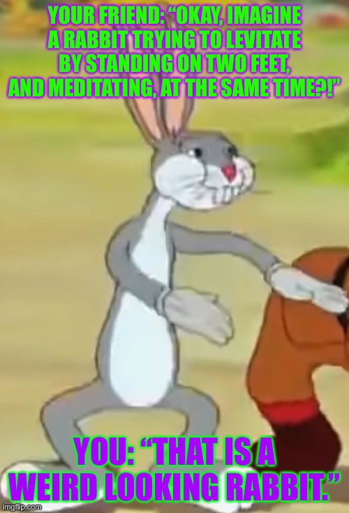 A Weird Looking Rabbit | YOUR FRIEND: “OKAY, IMAGINE A RABBIT TRYING TO LEVITATE BY STANDING ON TWO FEET, AND MEDITATING, AT THE SAME TIME?!”; YOU: “THAT IS A WEIRD LOOKING RABBIT.” | image tagged in bugs bunny,warner bros,memes,funny memes,imagination,weird | made w/ Imgflip meme maker