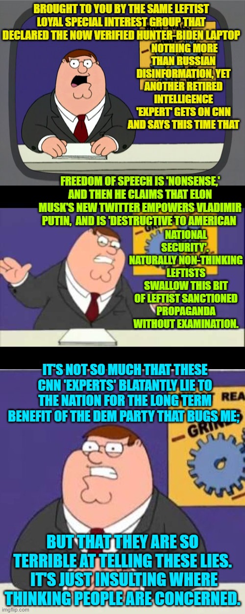 Fortunately for leftist CNN viewers, they apparently LIKE having their 'intelligence' insulted. | NOTHING MORE THAN RUSSIAN DISINFORMATION, YET ANOTHER RETIRED INTELLIGENCE 'EXPERT' GETS ON CNN AND SAYS THIS TIME THAT; BROUGHT TO YOU BY THE SAME LEFTIST LOYAL SPECIAL INTEREST GROUP THAT DECLARED THE NOW VERIFIED HUNTER-BIDEN LAPTOP; FREEDOM OF SPEECH IS 'NONSENSE,' AND THEN HE CLAIMS THAT ELON MUSK'S NEW TWITTER EMPOWERS VLADIMIR PUTIN,  AND IS 'DESTRUCTIVE TO AMERICAN; NATIONAL SECURITY'.  NATURALLY NON-THINKING LEFTISTS SWALLOW THIS BIT OF LEFTIST SANCTIONED PROPAGANDA WITHOUT EXAMINATION. IT'S NOT SO MUCH THAT THESE CNN 'EXPERTS' BLATANTLY LIE TO THE NATION FOR THE LONG TERM BENEFIT OF THE DEM PARTY THAT BUGS ME;; BUT THAT THEY ARE SO TERRIBLE AT TELLING THESE LIES.  IT'S JUST INSULTING WHERE THINKING PEOPLE ARE CONCERNED. | image tagged in peter griffin news | made w/ Imgflip meme maker