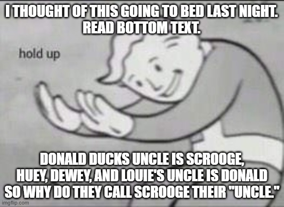 What the HAIL you Say!? | I THOUGHT OF THIS GOING TO BED LAST NIGHT.
READ BOTTOM TEXT. DONALD DUCKS UNCLE IS SCROOGE, HUEY, DEWEY, AND LOUIE'S UNCLE IS DONALD SO WHY DO THEY CALL SCROOGE THEIR "UNCLE." | image tagged in fallout hold up | made w/ Imgflip meme maker