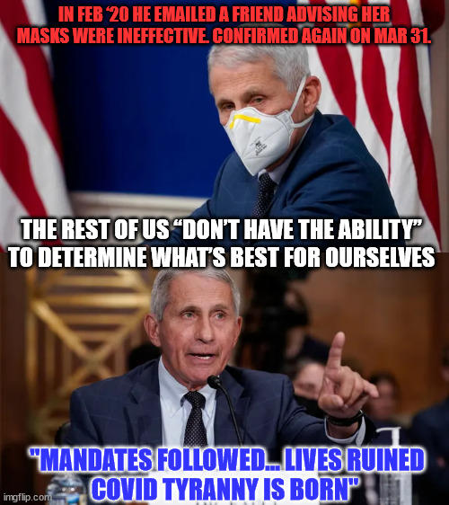 They can't hide the truth anymore... | IN FEB ‘20 HE EMAILED A FRIEND ADVISING HER MASKS WERE INEFFECTIVE. CONFIRMED AGAIN ON MAR 31. THE REST OF US “DON’T HAVE THE ABILITY” TO DETERMINE WHAT’S BEST FOR OURSELVES; "MANDATES FOLLOWED... LIVES RUINED

COVID TYRANNY IS BORN" | image tagged in greedy,dr fauci,psychopaths and serial killers | made w/ Imgflip meme maker
