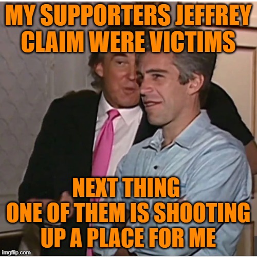 Trump Epstein | MY SUPPORTERS JEFFREY
CLAIM WERE VICTIMS NEXT THING 
ONE OF THEM IS SHOOTING UP A PLACE FOR ME | image tagged in trump epstein | made w/ Imgflip meme maker