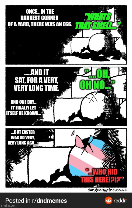 ONCE...IN THE DARKEST CORNER 
OF A YARD, THERE WAS AN EGG. "WHATS THAT SMELL..."; "....OH, OH NO..."; .....AND IT SAT, FOR A VERY, VERY LONG TIME. AND ONE DAY... IT FINALLY LET ITSELF BE KNOWN... ....BUT EASTER WAS SO VERY, VERY LONG AGO.... "...WHO HID THIS HERE!?!?" | made w/ Imgflip meme maker