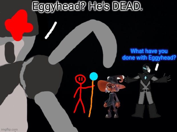 Black background | Eggyhead? He's DEAD. What have you done with Eggyhead? | image tagged in black background | made w/ Imgflip meme maker