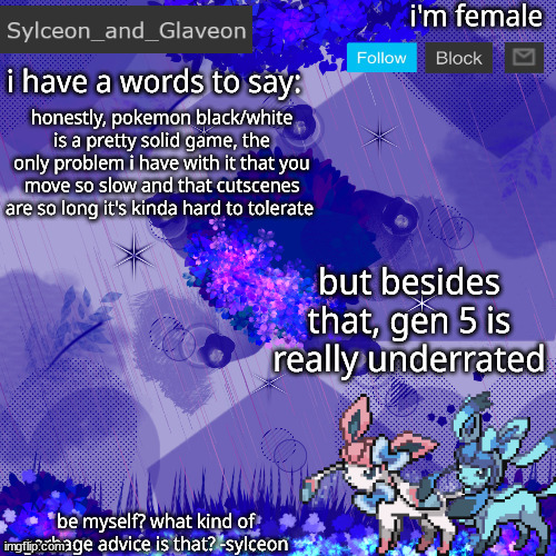 Sylceon_and_Glaveon 4.0 | honestly, pokemon black/white is a pretty solid game, the only problem i have with it that you move so slow and that cutscenes are so long it's kinda hard to tolerate; but besides that, gen 5 is really underrated | image tagged in sylceon_and_glaveon 4 0 | made w/ Imgflip meme maker