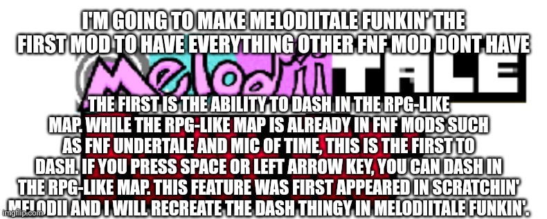 Dashing in Fnf mods | I'M GOING TO MAKE MELODIITALE FUNKIN' THE FIRST MOD TO HAVE EVERYTHING OTHER FNF MOD DONT HAVE; THE FIRST IS THE ABILITY TO DASH IN THE RPG-LIKE MAP. WHILE THE RPG-LIKE MAP IS ALREADY IN FNF MODS SUCH AS FNF UNDERTALE AND MIC OF TIME, THIS IS THE FIRST TO DASH. IF YOU PRESS SPACE OR LEFT ARROW KEY, YOU CAN DASH IN THE RPG-LIKE MAP. THIS FEATURE WAS FIRST APPEARED IN SCRATCHIN' MELODII AND I WILL RECREATE THE DASH THINGY IN MELODIITALE FUNKIN'. | image tagged in melodiitale funkin' | made w/ Imgflip meme maker