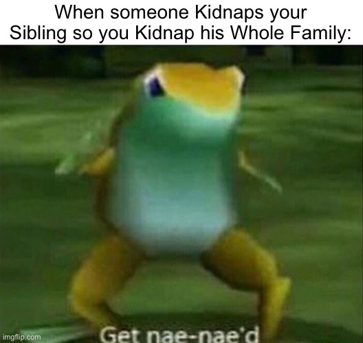 Get nae-nae'd |  When someone Kidnaps your Sibling so you Kidnap his Whole Family: | image tagged in get nae-nae'd,memes,kidnapping,kidnap,funny,get nae nae'd | made w/ Imgflip meme maker