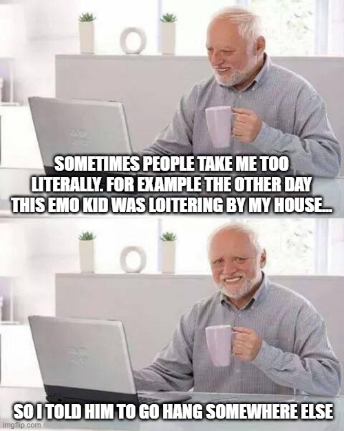 Shoo Emo | SOMETIMES PEOPLE TAKE ME TOO LITERALLY. FOR EXAMPLE THE OTHER DAY THIS EMO KID WAS LOITERING BY MY HOUSE... SO I TOLD HIM TO GO HANG SOMEWHERE ELSE | image tagged in memes,hide the pain harold | made w/ Imgflip meme maker