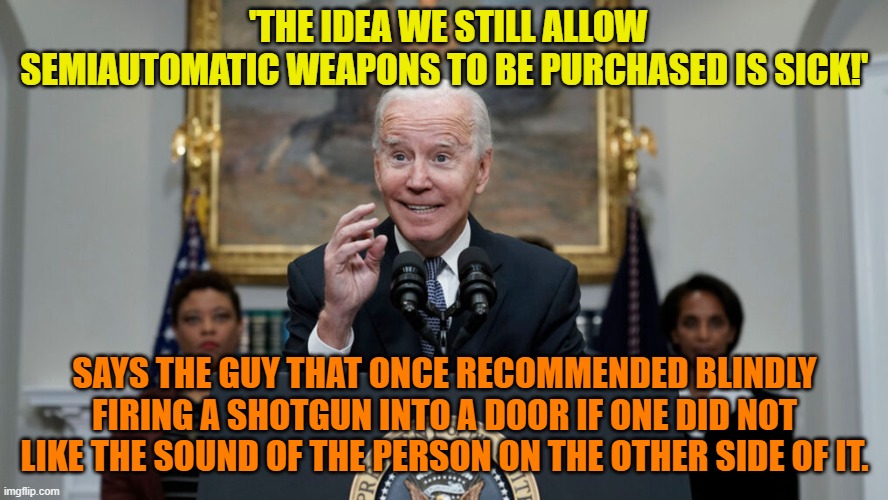 Dementia Joe Biden . . . mumbles again . . . and the mainstream media applauds. | 'THE IDEA WE STILL ALLOW SEMIAUTOMATIC WEAPONS TO BE PURCHASED IS SICK!'; SAYS THE GUY THAT ONCE RECOMMENDED BLINDLY FIRING A SHOTGUN INTO A DOOR IF ONE DID NOT LIKE THE SOUND OF THE PERSON ON THE OTHER SIDE OF IT. | image tagged in dementia joe | made w/ Imgflip meme maker