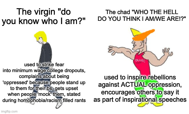 Virgin vs Chad | The chad "WHO THE HELL DO YOU THINK I AM/WE ARE!?"; The virgin "do you know who I am?"; used to strike fear into minimum wage college dropouts, complains about being 'oppressed' because people stand up to them for their bs, gets upset when people 'mock' them, stated during homophobia/racism filled rants; used to inspire rebellions against ACTUAL oppression, encourages others to say it as part of inspirational speeches | image tagged in virgin vs chad,karen,anime | made w/ Imgflip meme maker