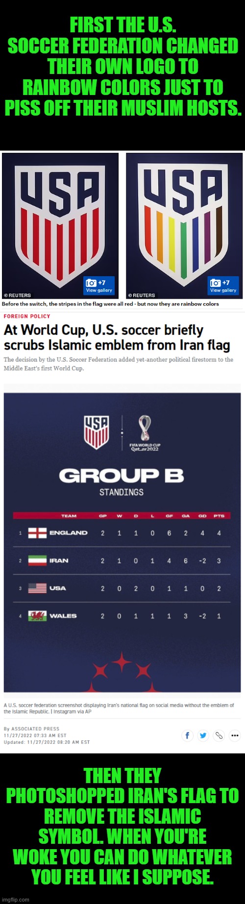 I'm no big fan of Qatar or Iran, but I'd be pissed if they came here & pulled these shenanigans | FIRST THE U.S. SOCCER FEDERATION CHANGED THEIR OWN LOGO TO RAINBOW COLORS JUST TO PISS OFF THEIR MUSLIM HOSTS. THEN THEY PHOTOSHOPPED IRAN'S FLAG TO REMOVE THE ISLAMIC SYMBOL. WHEN YOU'RE WOKE YOU CAN DO WHATEVER YOU FEEL LIKE I SUPPOSE. | image tagged in world cup,soccer,football,woke | made w/ Imgflip meme maker