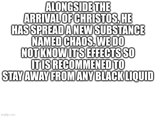 Also it tends to spread very quickly | ALONGSIDE THE ARRIVAL OF CHRISTOS, HE HAS SPREAD A NEW SUBSTANCE NAMED CHAOS. WE DO NOT KNOW IT'S EFFECTS SO IT IS RECOMMENED TO STAY AWAY FROM ANY BLACK LIQUID | made w/ Imgflip meme maker