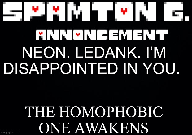 Spamton announcement temp | THE HOMOPHOBIC ONE AWAKENS; NEON. LEDANK. I’M DISAPPOINTED IN YOU. | image tagged in spamton announcement temp | made w/ Imgflip meme maker