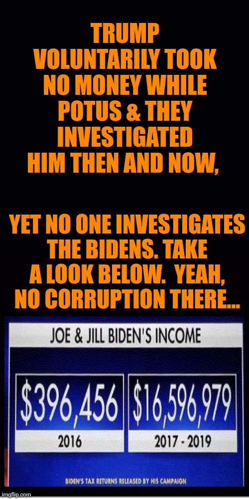 Corrupt Biden Administration |  TRUMP VOLUNTARILY TOOK NO MONEY WHILE POTUS & THEY INVESTIGATED HIM THEN AND NOW, YET NO ONE INVESTIGATES THE BIDENS. TAKE A LOOK BELOW.  YEAH, NO CORRUPTION THERE... | image tagged in biden,admin,corruption | made w/ Imgflip meme maker