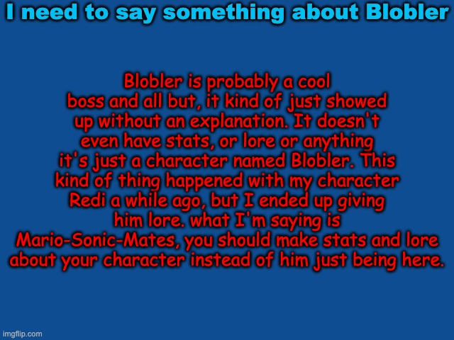 i hope he sees this | I need to say something about Blobler; Blobler is probably a cool boss and all but, it kind of just showed up without an explanation. It doesn't even have stats, or lore or anything it's just a character named Blobler. This kind of thing happened with my character Redi a while ago, but I ended up giving him lore. what I'm saying is Mario-Sonic-Mates, you should make stats and lore about your character instead of him just being here. | image tagged in slate blue solid color background | made w/ Imgflip meme maker