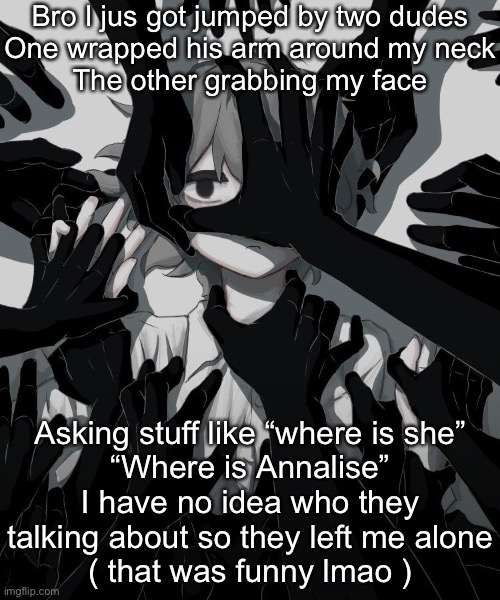 Avogado6 depression | Bro I jus got jumped by two dudes
One wrapped his arm around my neck
The other grabbing my face; Asking stuff like “where is she”
“Where is Annalise”
I have no idea who they talking about so they left me alone
( that was funny lmao ) | image tagged in avogado6 depression | made w/ Imgflip meme maker