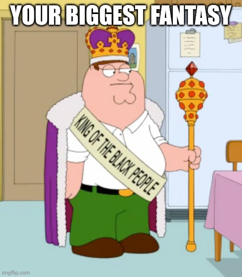 King of the black people peter griffin | YOUR BIGGEST FANTASY | image tagged in king of the black people peter griffin | made w/ Imgflip meme maker