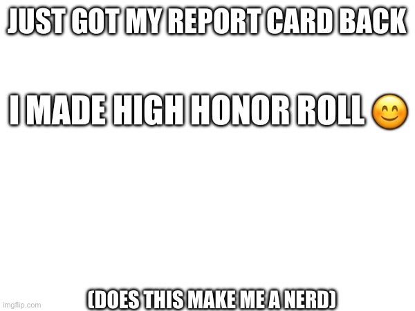 hey, my parents are really proud :) | JUST GOT MY REPORT CARD BACK; I MADE HIGH HONOR ROLL 😊; (DOES THIS MAKE ME A NERD) | made w/ Imgflip meme maker