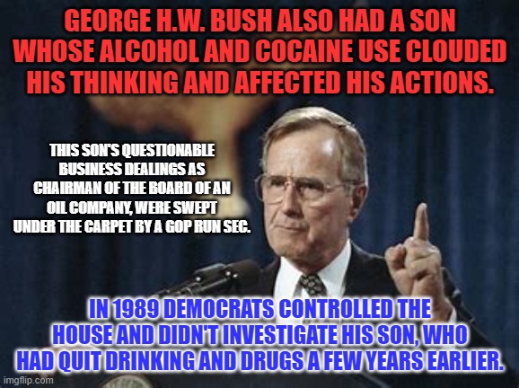 When the shoe was on the other foot, the Democrats took the high road. | GEORGE H.W. BUSH ALSO HAD A SON WHOSE ALCOHOL AND COCAINE USE CLOUDED HIS THINKING AND AFFECTED HIS ACTIONS. THIS SON'S QUESTIONABLE BUSINESS DEALINGS AS CHAIRMAN OF THE BOARD OF AN OIL COMPANY, WERE SWEPT UNDER THE CARPET BY A GOP RUN SEC. IN 1989 DEMOCRATS CONTROLLED THE HOUSE AND DIDN'T INVESTIGATE HIS SON, WHO HAD QUIT DRINKING AND DRUGS A FEW YEARS EARLIER. | image tagged in politics | made w/ Imgflip meme maker