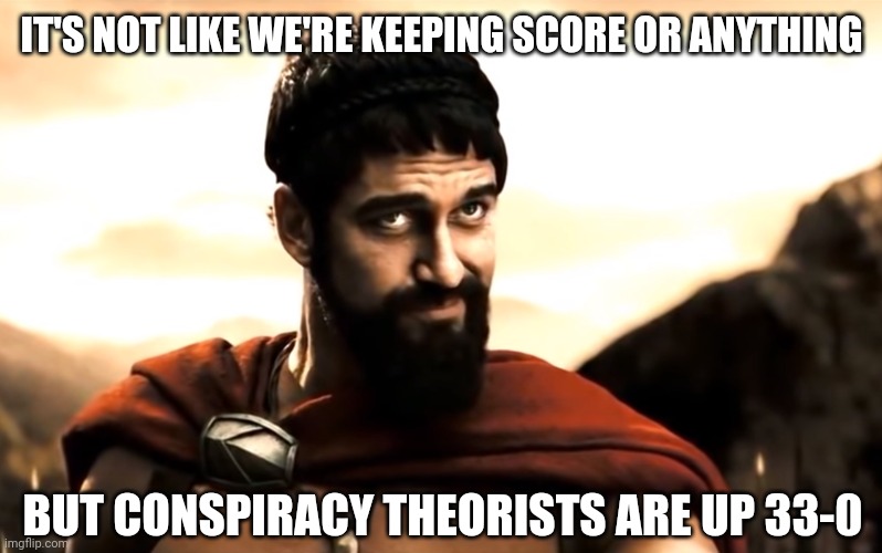 Please refer to me as an expert. | IT'S NOT LIKE WE'RE KEEPING SCORE OR ANYTHING; BUT CONSPIRACY THEORISTS ARE UP 33-0 | image tagged in leonidas 300 | made w/ Imgflip meme maker