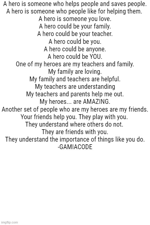 Cool quote from me | A hero is someone who helps people and saves people.
A hero is someone who people like for helping them. 
A hero is someone you love.
A hero could be your family.
A hero could be your teacher.
A hero could be you.
A hero could be anyone.
A hero could be YOU.
One of my heroes are my teachers and family.
My family are loving.
My family and teachers are helpful.
My teachers are understanding
My teachers and parents help me out.
My heroes... are AMAZING.
Another set of people who are my heroes are my friends.
Your friends help you. They play with you. 
They understand where others do not. 
They are friends with you.
They understand the importance of things like you do.
-GAMIACODE | image tagged in hero | made w/ Imgflip meme maker