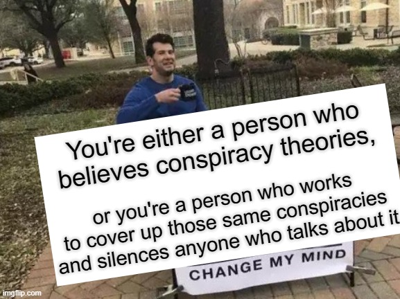 Why are you trying so hard to cover up stories and silence me if none of it is true? | You're either a person who believes conspiracy theories, or you're a person who works to cover up those same conspiracies and silences anyone who talks about it | image tagged in memes,change my mind,censorship,political meme,conspiracy theory,voter fraud | made w/ Imgflip meme maker