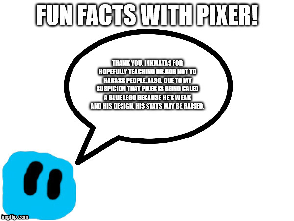 Red description if you can't read the image | THANK YOU, INKMATAS FOR HOPEFULLY TEACHING DR.BOB NOT TO HARASS PEOPLE. ALSO, DUE TO MY SUSPICION THAT PIXER IS BEING CALED A BLUE LEGO BECAUSE HE'S WEAK AND HIS DESIGN, HIS STATS MAY BE RAISED. | image tagged in fun facts with pixer | made w/ Imgflip meme maker